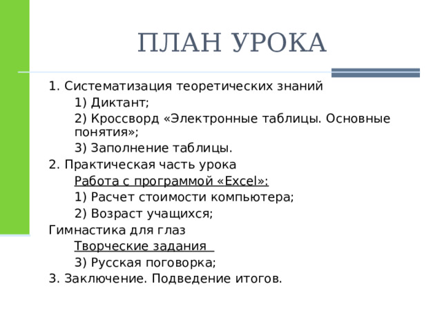 ПЛАН УРОКА 1. Систематизация теоретических знаний  1) Диктант;  2) Кроссворд «Электронные таблицы. Основные понятия»;  3) Заполнение таблицы. 2. Практическая часть урока  Работа с программой « Excel »:  1) Расчет стоимости компьютера;  2) Возраст учащихся; Гимнастика для глаз  Творческие задания  3) Русская поговорка; 3. Заключение. Подведение итогов. 