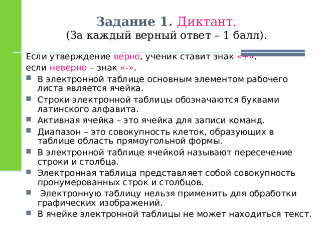 Задание 1. Диктант.  (За каждый верный ответ – 1 балл).  Если утверждение верно , ученик ставит знак «+» , если неверно – знак «-» . В электронной таблице основным элементом рабочего листа является ячейка. Строки электронной таблицы обозначаются буквами латинского алфавита. Активная ячейка – это ячейка для записи команд. Диапазон – это совокупность клеток, образующих в таблице область прямоугольной формы. В электронной таблице ячейкой называют пересечение строки и столбца. Электронная таблица представляет собой совокупность пронумерованных строк и столбцов.   Электронную таблицу нельзя применить для обработки графических изображений. В ячейке электронной таблицы не может находиться текст. 