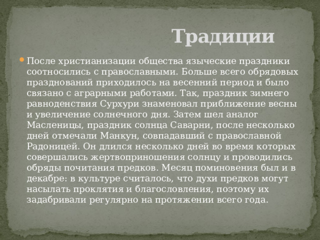  Традиции После христианизации общества языческие праздники соотносились с православными. Больше всего обрядовых празднований приходилось на весенний период и было связано с аграрными работами. Так, праздник зимнего равноденствия Сурхури знаменовал приближение весны и увеличение солнечного дня. Затем шел аналог Масленицы, праздник солнца Саварни, после несколько дней отмечали Манкун, совпадавший с православной Радоницей. Он длился несколько дней во время которых совершались жертвоприношения солнцу и проводились обряды почитания предков. Месяц поминовения был и в декабре: в культуре считалось, что духи предков могут насылать проклятия и благословления, поэтому их задабривали регулярно на протяжении всего года. 
