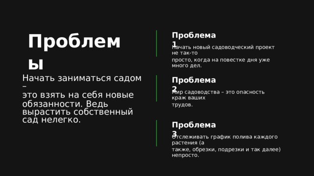 Проблемы Проблема 1 Начать новый садоводческий проект не так-то просто, когда на повестке дня уже много дел. Начать заниматься садом – это взять на себя новые обязанности. Ведь вырастить собственный сад нелегко. Проблема 2 Мир садоводства – это опасность краж ваших трудов. Проблема 3 Отслеживать график полива каждого растения (а также, обрезки, подрезки и так далее) непросто. 