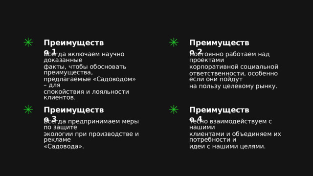 Преимущество 2 Преимущество 1 Постоянно работаем над проектами Всегда включаем научно доказанные факты, чтобы обосновать преимущества, корпоративной социальной ответственности, особенно если они пойдут предлагаемые «Садоводом» – для спокойствия и лояльности клиентов . на пользу целевому рынку. Преимущество 3 Преимущество 4 Всегда предпринимаем меры по защите Тесно взаимодействуем с нашими экологии при производстве и рекламе клиентами и объединяем их потребности и «Садовода». идеи с нашими целями. 
