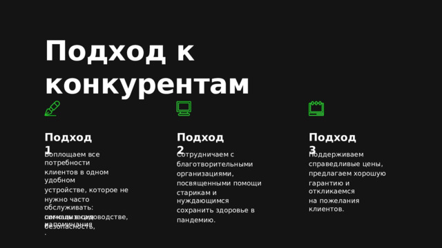 Подход к  конкурентам Подход 1 Подход 2 Подход 3 Сотрудничаем с Воплощаем все потребности Поддерживаем благотворительными клиентов в одном удобном устройстве, которое не организациями, нужно часто обслуживать: посвященными помощи помощь в садоводстве, старикам и нуждающимся безопасность, сохранить здоровье в пандемию. справедливые цены, предлагаем хорошую гарантию и откликаемся на пожелания клиентов. сигнализация и напоминания. 