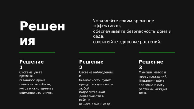 Решения Управляйте своим временем эффективно, обеспечивайте безопасность дома и сада, сохраняйте здоровье растений. Решение 1 Решение 2 Решение 3 Система наблюдения и Функция меток и Система учета времени предупреждений. газонного дрона безопасности будет предупреждать вас о Поддерживайте поможет не забыть, когда нужно уделить любой подозрительной здоровье и силу внимание растениям. растений каждый день. деятельности в районе вашего дома и сада. 