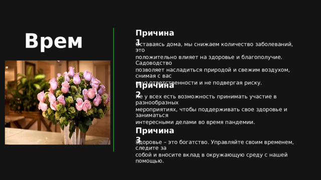 Время Причина 1 Оставаясь дома, мы снижаем количество заболеваний, это положительно влияет на здоровье и благополучие. Садоводство позволяет насладиться природой и свежим воздухом, снимая с вас груз ответственности и не подвергая риску. Причина 2 Не у всех есть возможность принимать участие в разнообразных мероприятиях, чтобы поддерживать свое здоровье и заниматься интересными делами во время пандемии. Причина 3 Здоровье – это богатство. Управляйте своим временем, следите за собой и вносите вклад в окружающую среду с нашей помощью. 