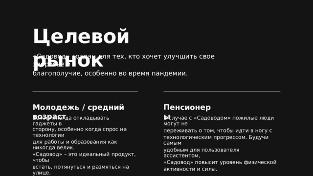 Целевой рынок «Садовод» создан для тех, кто хочет улучшить свое здоровье и благополучие, особенно во время пандемии. Молодежь  /  средний возраст Пенсионеры Важно иногда откладывать гаджеты в В случае с «Садоводом» пожилые люди могут не переживать о том, чтобы идти в ногу с технологическим прогрессом. Будучи самым удобным для пользователя ассистентом, «Садовод» повысит уровень физической активности и силы. сторону, особенно когда спрос на технологии для работы и образования как никогда велик. «Садовод» – это идеальный продукт, чтобы встать, потянуться и размяться на улице. 