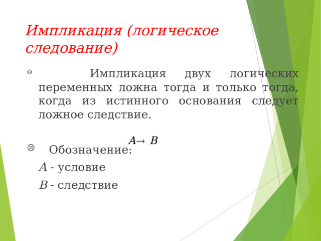 Импликация ( логическое следование)  Импликация двух логических переменных  ложна  тогда и только тогда, когда из  истинного  основания следует ложное следствие .  Обозначение :  А - условие  В  -  следствие 