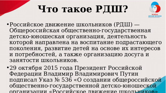Что такое РДШ? Российское движение школьников (РДШ) — Общероссийская общественно-государственная детско-юношеская организация, деятельность которой направлена на воспитание подрастающего поколения, развитие детей на основе их интересов и потребностей, а также организацию досуга и занятости школьников. 29 октября 2015 года Президент Российской Федерации Владимир Владимирович Путин подписал Указ № 536 «О создании общероссийской общественно-государственной детско-юношеской организации «Российское движение школьников». 
