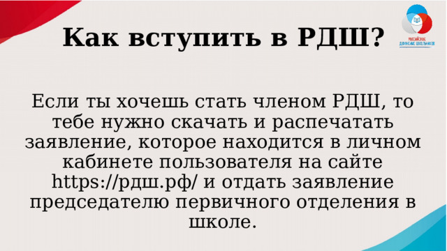 Как вступить в РДШ? Если ты хочешь стать членом РДШ, то тебе нужно скачать и распечатать заявление, которое находится в личном кабинете пользователя на сайте https://рдш.рф/ и отдать заявление председателю первичного отделения в школе. 