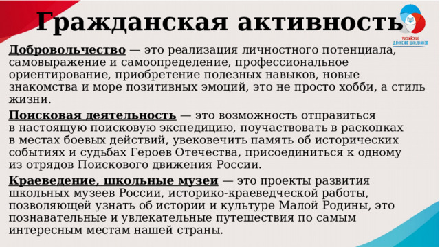 Гражданская активность   Добровольчество  — это реализация личностного потенциала, самовыражение и самоопределение, профессиональное ориентирование, приобретение полезных навыков, новые знакомства и море позитивных эмоций, это не просто хобби, а стиль жизни. Поисковая деятельность  — это возможность отправиться в настоящую поисковую экспедицию, поучаствовать в раскопках в местах боевых действий, увековечить память об исторических событиях и судьбах Героев Отечества, присоединиться к одному из отрядов Поискового движения России. Краеведение, школьные музеи  — это проекты развития школьных музеев России, историко-краеведческой работы, позволяющей узнать об истории и культуре Малой Родины, это познавательные и увлекательные путешествия по самым интересным местам нашей страны. 