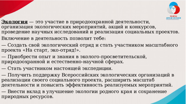 Экология  — это участие в природоохранной деятельности, организация экологических мероприятий, акций и конкурсов, проведение научных исследований и реализация социальных проектов. Включение в деятельность позволит тебе: — Создать свой экологический отряд и стать участником масштабного проекта «На старт, эко-отряд!». — Приобрести опыт и знания в эколого-просветительской, природоохранной и естественно-научной сферах. — Стать участником настоящей экспедиции. — Получить поддержку Всероссийских экологических организаций в реализации своего социального проекта, расширить масштаб деятельности и повысить эффективность реализуемых мероприятий. — Внести вклад в улучшение экологии родного края и сохранение природных ресурсов. 
