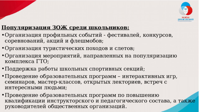Популяризация ЗОЖ среди школьников: Организация профильных событий - фестивалей, конкурсов, соревнований, акций и флешмобов; Организация туристических походов и слетов; Организация мероприятий, направленных на популяризацию комплекса ГТО; Поддержка работы школьных спортивных секций; Проведение образовательных программ – интерактивных игр, семинаров, мастер-классов, открытых лекториев, встреч с интересными людьми; Проведение образовательных программ по повышению квалификации инструкторского и педагогического состава, а также руководителей общественных организаций. 