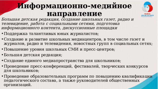 Информационно-медийное направление   Большая детская редакция, создание школьных газет, радио и телевидение, работа с социальными сетями, подготовка информационного контента, дискуссионные площадки Поддержка талантливых юных журналистов; Создание и развитие школьных медиацентров, в том числе газет и журналов, радио и телевидения, новостных групп в социальных сетях; Повышение уровня школьных СМИ и пресс-центров; Большая детская редакция; Создание единого медиапространства для школьников; Проведение пресс-конференций, фестивалей, творческих конкурсов для школьников; Проведение образовательных программ по повышению квалификации педагогического состава, а также руководителей общественных организаций. 