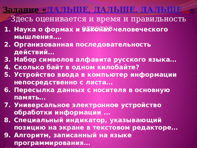 Задание « ДАЛЬШЕ, ДАЛЬШЕ, ДАЛЬШЕ … » Здесь оценивается и время и правильность ответов. Наука о формах и законах человеческого мышления…. Организованная последовательность действий… Набор символов алфавита русского языка… Сколько байт в одном килобайте? Устройство ввода в компьютер информации непосредственно с листа… Пересылка данных с носителя в основную память… Универсальное электронное устройство обработки информации … Специальный индикатор, указывающий позицию на экране в текстовом редакторе… Алгоритм, записанный на языке программирования… Самое главное устройство - мозг компьютера… Графическое изображение алгоритма… Программа, способная к «размножению» и мешающая работе компьютера…  
