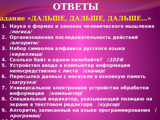 ОТВЕТЫ Задание  «ДАЛЬШЕ, ДАЛЬШЕ, ДАЛЬШЕ…» Наука о формах и законах человеческого мышления /логика/ Организованная последовательность действий /алгоритм/ Набор символов алфавита русского языка / кириллица / Сколько байт в одном килобайте? / 1024 / Устройство ввода в компьютер информации непосредственно с листа / сканер / Пересылка данных с носителя в основную память / загрузка / Универсальное электронное устройство обработки информации / компьютер / Специальный индикатор, указывающий позицию на экране в текстовом редакторе / курсор / Алгоритм, записанный на языке программирования / программа / Самое главное устройство - мозг компьютера / процессор / Графическое изображение алгоритма / блок - схема / Программа, способная к «размножению» и мешающая работе компьютера / вирус /  
