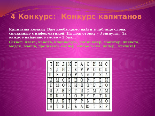 4 Конкурс:  Конкурс капитанов  Капитаны команд  Вам необходимо найти в таблице слова, связанные с информатикой. На подготовку – 3 минуты.  За каждое найденное слово – 1 балл. (Ответ: плата, кабель, клавиатура, компьютер, монитор, дискета, модем, мышь, процессор, сканер, микросхема, дилер,  утилита).   