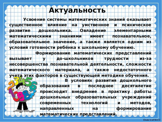 Актуальность  Усвоение системы математических знаний оказывает существенное влияние на умственное и психическое развитие дошкольника. Овладение элементарными математическими знаниями имеет познавательное, образовательное значение, а также является одним из условий готовности ребёнка к школьному обучению.  Формирование математических представлений вызывает у до-школьников трудности из-за несовершенства познавательной деятельности, сложности математического материала, а также недостаточного учета этих факторов в существующей методике обучения.  В условиях развития дошкольного образования в последнее десятилетие происходит внедрение в практику работы дошкольных образовательных учреждений современных технологий и методов, направленных на формирование математических представлений. 