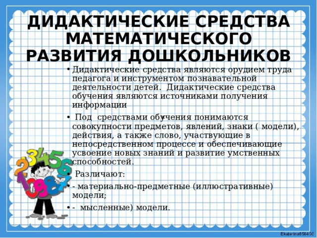 ДИДАКТИЧЕСКИЕ СРЕДСТВА  МАТЕМАТИЧЕСКОГО РАЗВИТИЯ ДОШКОЛЬНИКОВ Дидактические средства являются орудием труда педагога и инструментом познавательной деятельности детей. Дидактические средства обучения являются источниками получения информации  Под средствами обучения понимаются совокупности предметов, явлений, знаки ( модели), действия, а также слово, участвующие в непосредственном процессе и обеспечивающие усвоение новых знаний и развитие умственных способностей.  Различают: - материально-предметные (иллюстративные) модели; - мысленные) модели. . 