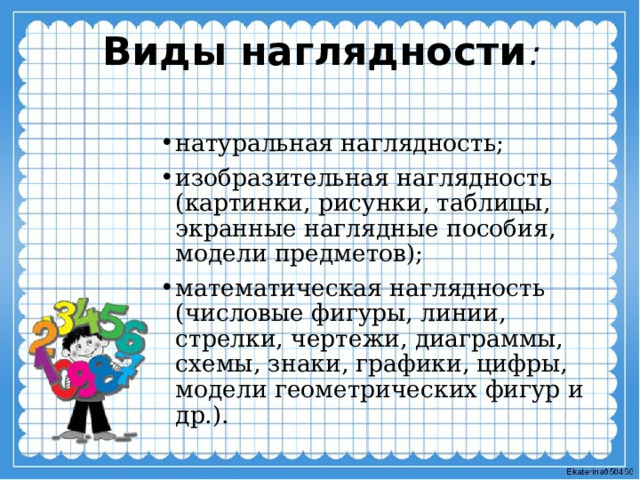 Виды наглядности :   натуральная наглядность; изобразительная наглядность (картинки, рисунки, таблицы, экранные наглядные пособия, модели предметов); математическая наглядность (числовые фигуры, линии, стрелки, чертежи, диаграммы, схемы, знаки, графики, цифры, модели геометрических фигур и др.). 