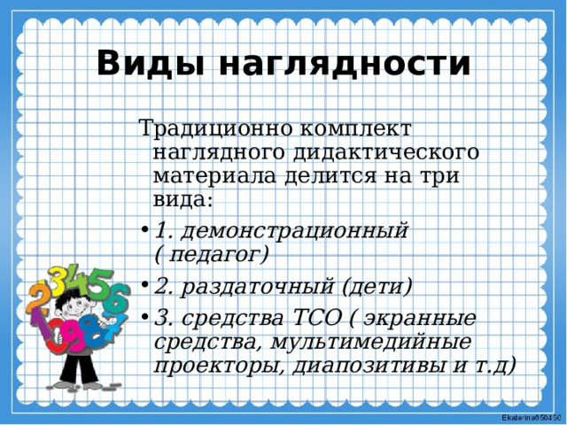 Виды наглядности Традиционно комплект наглядного дидактического материала делится на три вида: 1. демонстрационный ( педагог) 2. раздаточный (дети) 3. средства ТСО ( экранные средства, мультимедийные проекторы, диапозитивы и т.д) 