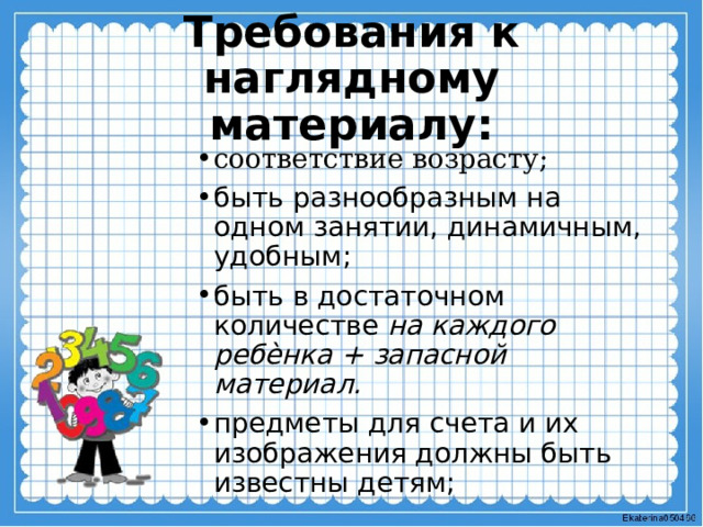Требования к наглядному материалу:   соответствие возрасту; быть разнообразным на одном занятии, динамичным, удобным; быть в достаточном количестве на каждого ребѐнка + запасной материал. предметы для счета и их изображения должны быть известны детям;  