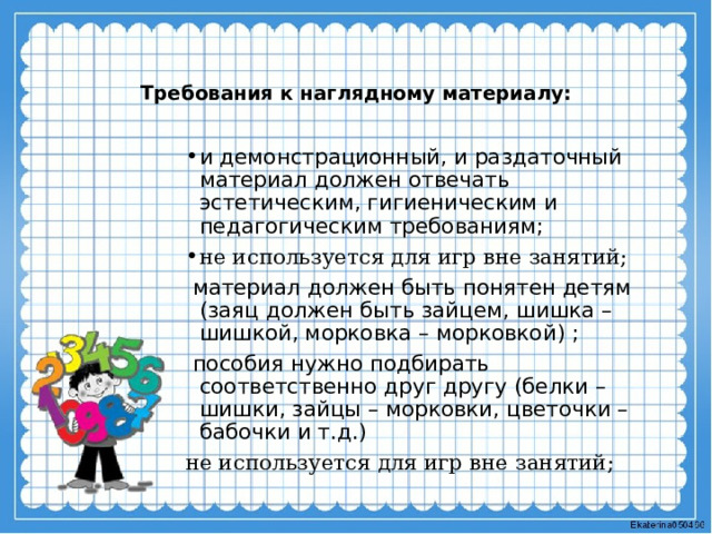 Требования к наглядному материалу:   и демонстрационный, и раздаточный материал должен отвечать эстетическим, гигиеническим и педагогическим требованиям;  не используется для игр вне занятий;  материал должен быть понятен детям (заяц должен быть зайцем, шишка – шишкой, морковка – морковкой) ;  пособия нужно подбирать соответственно друг другу (белки – шишки, зайцы – морковки, цветочки – бабочки и т.д.) не используется для игр вне занятий; 