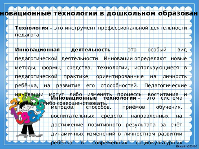 Инновационные технологии в дошкольном образовании Технология  – это инструмент профессиональной деятельности педагога Инновационная деятельность  — это особый вид педагогической деятельности. Инновации определяют новые методы, формы, средства, технологии, использующиеся в педагогической практике, ориентированные на личность ребёнка, на развитие его способностей. Педагогические инновации могут либо изменять процессы воспитания и обучения, либо совершенствовать. Инновационные технологии  – это система методов, способов, приёмов обучения, воспитательных средств, направленных на достижение позитивного результата за счёт динамичных изменений в личностном развитии ребёнка в современных социокультурных условиях. 