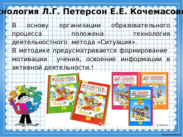 Технология Л.Г. Петерсон Е.Е. Кочемасовой В основу организации образовательного процесса положена технология деятельностного метода «Ситуация». В методике предусматривается формирование мотивации учения, освоение информации в активной деятельности.! 