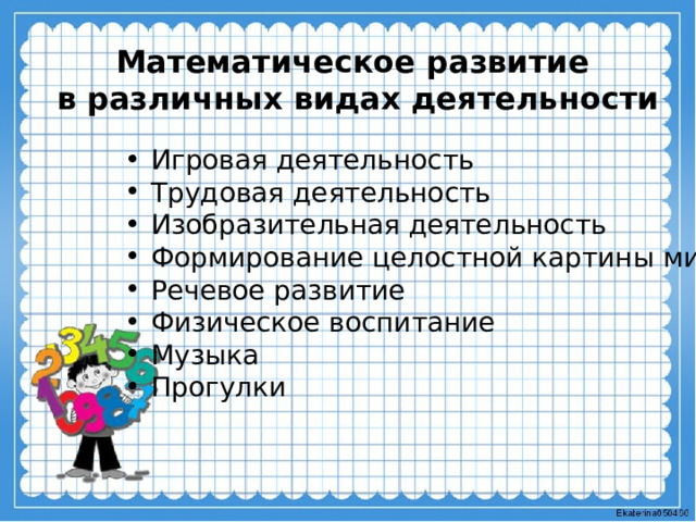 Математическое развитие в различных видах деятельности  Игровая деятельность Трудовая деятельность Изобразительная деятельность Формирование целостной картины мира Речевое развитие Физическое воспитание Музыка Прогулки 