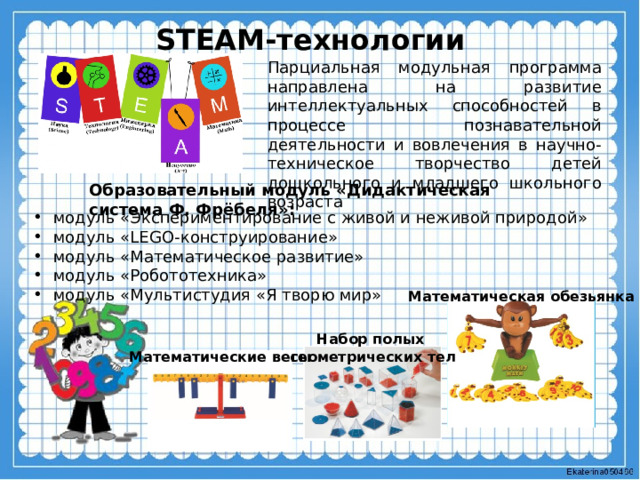 STEAM-технологии Парциальная модульная программа направлена на развитие интеллектуальных способностей в процессе познавательной деятельности и вовлечения в научно-техническое творчество детей дошкольного и младшего школьного возраста  Образовательный модуль «Дидактическая система Ф. Фрёбеля»: модуль «Экспериментирование с живой и неживой природой» модуль «LEGO-конструирование» модуль «Математическое развитие» модуль «Робототехника» модуль «Мультистудия «Я творю мир» Математическая обезьянка Набор полых геометрических тел Математические весы 