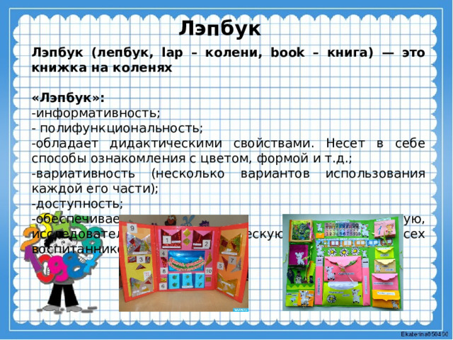 Лэпбук Лэпбук (лепбук, lap – колени, book – книга) — это книжка на коленях  «Лэпбук»: -информативность; - полифункциональность; -обладает дидактическими свойствами. Несет в себе способы ознакомления с цветом, формой и т.д.; -вариативность (несколько вариантов использования каждой его части); -доступность; -обеспечивает игровую, познавательную, исследовательскую и творческую активность всех воспитанников. 