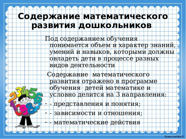Содержание математического развития дошкольников Под содержанием обучения понимается объем и характер знаний, умений и навыков, которыми должны овладеть дети в процессе разных видов деятельности  Содержание математического развития отражено в программе обучения детей математике и условно делится на 3 направления: - представления и понятия; - зависимости и отношения; - математические действия 