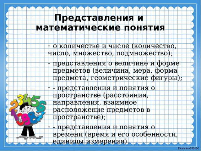 Представления и математические понятия - о количестве и числе (количество, число, множество, подмножество); представления о величине и форме предметов (величина, мера, форма предмета, геометрические фигуры); - представления и понятия о пространстве (расстояния, направления, взаимное расположение предметов в пространстве); - представления и понятия о времени (время и его особенности, единицы измерения). 
