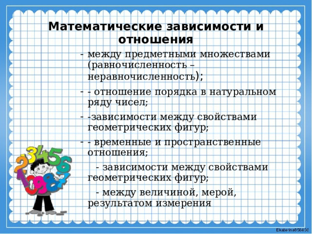 Математические зависимости и отношения между предметными множествами (равночисленность – неравночисленность ); - отношение порядка в натуральном ряду чисел; -зависимости между свойствами геометрических фигур; - временные и пространственные отношения;  - зависимости между свойствами геометрических фигур;  - между величиной, мерой, результатом измерения 