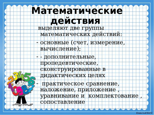Математические действия  выделяют две группы математических действий: основные (счет, измерение, вычисление); - дополнительные, пропедевтические, сконструированные в дидактических целях  практическое сравнение, наложение, приложение , уравнивание и комплектование , сопоставление 