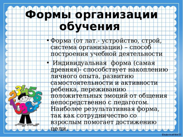 Формы организации обучения Форма (от лат.- устройство, строй, система организации) – способ построения учебной деятельности  Индивидуальная форма (самая древняя)- способствует накоплению личного опыта, развитию самостоятельности и активности ребенка, переживанию положительных эмоций от общения непосредственно с педагогом. Наиболее результативная форма, так как сотрудничество со взрослым помогает достижению цели. 