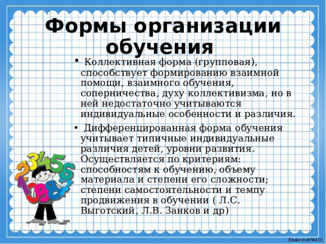 Формы организации обучения  Коллективная форма (групповая), способствует формированию взаимной помощи, взаимного обучения, соперничества, духу коллективизма, но в ней недостаточно учитываются индивидуальные особенности и различия.  Дифференцированная форма обучения учитывает типичные индивидуальные различия детей, уровни развития. Осуществляется по критериям: способностям к обучению, объему материала и степени его сложности; степени самостоятельности и темпу продвижения в обучении ( Л.С. Выготский, Л.В. Занков и др) 