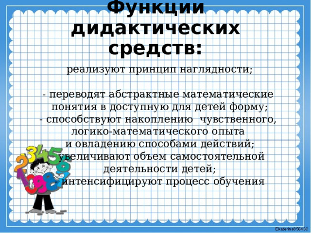 Функции дидактических средств:   реализуют принцип наглядности; - переводят абстрактные математические понятия в доступную для детей форму; - способствуют накоплению чувственного, логико-математического опыта и овладению способами действий; - увеличивают объем самостоятельной деятельности детей; - интенсифицируют процесс обучения 
