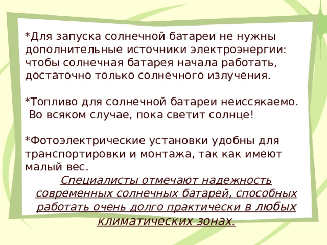 *Для запуска солнечной батареи не нужны дополнительные источники электроэнергии: чтобы солнечная батарея начала работать, достаточно только солнечного излучения. *Топливо для солнечной батареи неиссякаемо.  Во всяком случае, пока светит солнце! *Фотоэлектрические установки удобны для транспортировки и монтажа, так как имеют малый вес. Специалисты отмечают надежность современных солнечных батарей, способных работать очень долго практически в любых климатических зонах.  