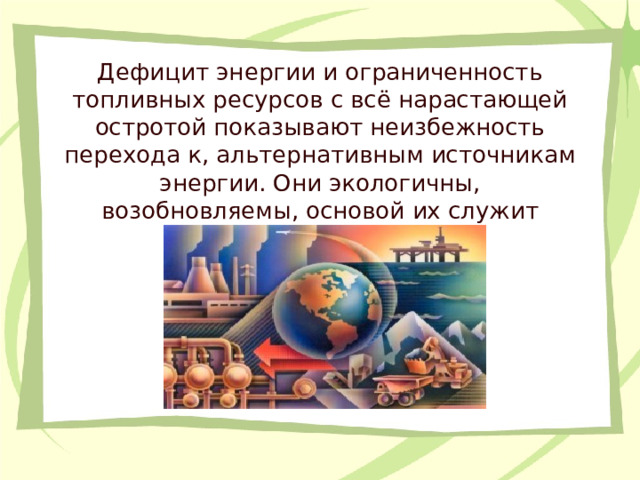 Дефицит энергии и ограниченность топливных ресурсов с всё нарастающей остротой показывают неизбежность перехода к, альтернативным источникам энергии. Они экологичны, возобновляемы, основой их служит энергия Солнца и Земли.  