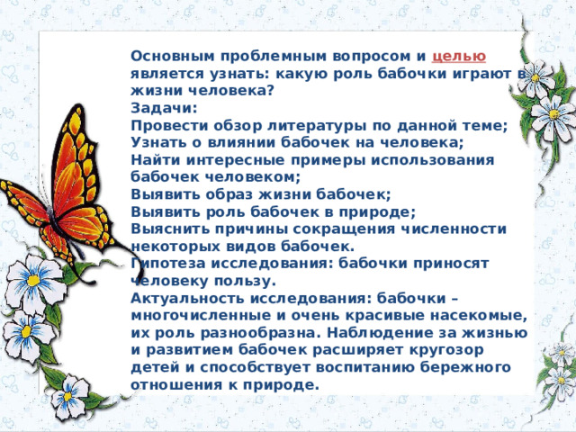 Основным проблемным вопросом и целью является узнать: какую роль бабочки играют в жизни человека?  Задачи:  Провести обзор литературы по данной теме;  Узнать о влиянии бабочек на человека;  Найти интересные примеры использования бабочек человеком;  Выявить образ жизни бабочек;  Выявить роль бабочек в природе;  Выяснить причины сокращения численности некоторых видов бабочек.  Гипотеза исследования: бабочки приносят человеку пользу.  Актуальность исследования: бабочки – многочисленные и очень красивые насекомые, их роль разнообразна. Наблюдение за жизнью и развитием бабочек расширяет кругозор детей и способствует воспитанию бережного отношения к природе. 