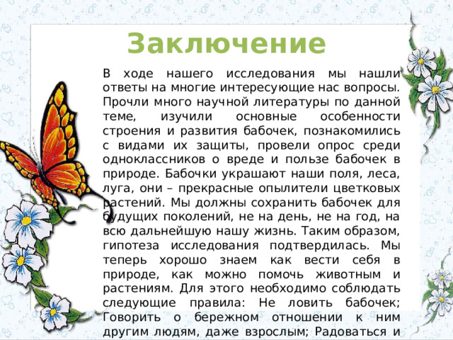 Заключение В ходе нашего исследования мы нашли ответы на многие интересующие нас вопросы. Прочли много научной литературы по данной теме, изучили основные особенности строения и развития бабочек, познакомились с видами их защиты, провели опрос среди одноклассников о вреде и пользе бабочек в природе. Бабочки украшают наши поля, леса, луга, они – прекрасные опылители цветковых растений. Мы должны сохранить бабочек для будущих поколений, не на день, не на год, на всю дальнейшую нашу жизнь. Таким образом, гипотеза исследования подтвердилась. Мы теперь хорошо знаем как вести себя в природе, как можно помочь животным и растениям. Для этого необходимо соблюдать следующие правила: Не ловить бабочек; Говорить о бережном отношении к ним другим людям, даже взрослым; Радоваться и любоваться ими, бывая на природе, не дотрагиваясь до них руками. В результате наша гипотеза подтвердилась.   