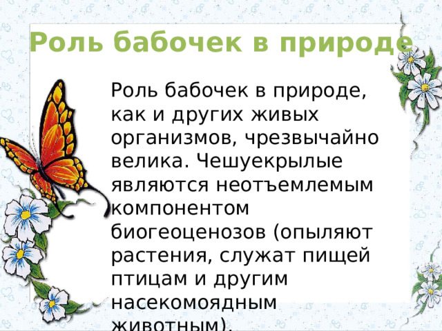 Роль бабочек в природе Роль бабочек в природе, как и других живых организмов, чрезвычайно велика. Чешуекрылые являются неотъемлемым компонентом биогеоценозов (опыляют растения, служат пищей птицам и другим насекомоядным животным). 