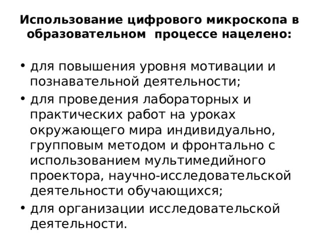 Использование цифрового микроскопа в образовательном  процессе нацелено:   для повышения уровня мотивации и познавательной деятельности; для проведения лабораторных и практических работ на уроках окружающего мира индивидуально, групповым методом и фронтально с использованием мультимедийного проектора, научно-исследовательской деятельности обучающихся; для организации исследовательской деятельности. 