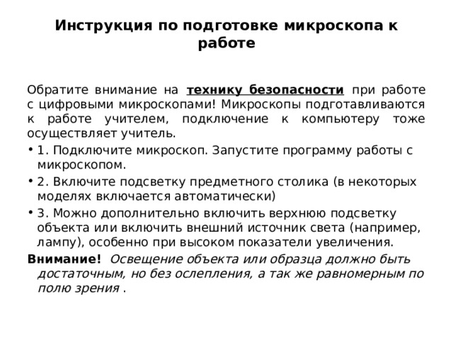 Инструкция по подготовке микроскопа к работе   Обратите внимание на   технику безопасности   при работе с цифровыми микроскопами! Микроскопы подготавливаются к работе учителем, подключение к компьютеру тоже осуществляет учитель. 1. Подключите микроскоп. Запустите программу работы с микроскопом. 2. Включите подсветку предметного столика (в некоторых моделях включается автоматически) 3. Можно дополнительно включить верхнюю подсветку объекта или включить внешний источник света (например, лампу), особенно при высоком показатели увеличения.  Внимание!    Освещение объекта или образца должно быть достаточным, но без ослепления, а так же равномерным по полю зрения  . 