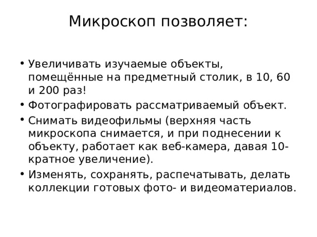 Микроскоп позволяет:   Увеличивать изучаемые объекты, помещённые на предметный столик, в 10, 60 и 200 раз! Фотографировать рассматриваемый объект. Снимать видеофильмы (верхняя часть микроскопа снимается, и при поднесении к объекту, работает как веб-камера, давая 10-кратное увеличение). Изменять, сохранять, распечатывать, делать коллекции готовых фото- и видеоматериалов. 