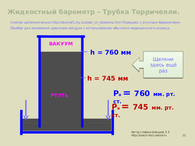 Жидкостный барометр – Трубка Торричелли. Смотри дополнительно http://stumpf1.by.ru/pole_cil_dawlenia.htm Парадокс с ртутным барометром . Прибор для измерения давлении воздуха с использование обычного медицинского шприца.  ВАКУУМ h = 7 60  мм Как действует? Щелкни здесь Щелкни здесь ещё раз h = 745 мм Р а = 760  мм. рт. ст. РТУТЬ Р а = 745  мм. рт. ст. Автор слайда Шакуров З З http://teach-shzz.narod.ru  