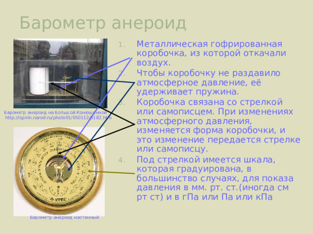 Барометр анероид Металлическая гофрированная коробочка, из которой откачали воздух. Чтобы коробочку не раздавило атмосферное давление, её удерживает пружина. Коробочка связана со стрелкой или самописцем. При изменениях атмосферного давления, изменяется форма коробочки, и это изменение передается стрелке или самописцу. Под стрелкой имеется шкала, которая градуирована, в большинство случаях, для показа давления в мм. рт. ст.(иногда см рт ст) и в гПа или Па или кПа Барометр анероид на Большой Конюшенной  http://ispirin.narod.ru/photo01/050112/3182.htm Барометр анероид настенный 