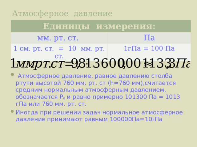 Атмосферное давление Единицы измерения: мм. рт. ст. Па 1 см. рт. ст. = 10 мм. рт. ст. 1гПа = 100 Па  Атмосферное давление, равное давлению столба ртути высотой 760 мм. рт. ст ( h= 760 мм ) ,считается средним нормальным атмосферным давлением, обозначается Р 0 и равно примерно 101300 Па = 1013 гПа или 760 мм. рт. ст. Иногда при решении задач нормальное атмосферное давление принимают равным 100000Па=10 5 Па 