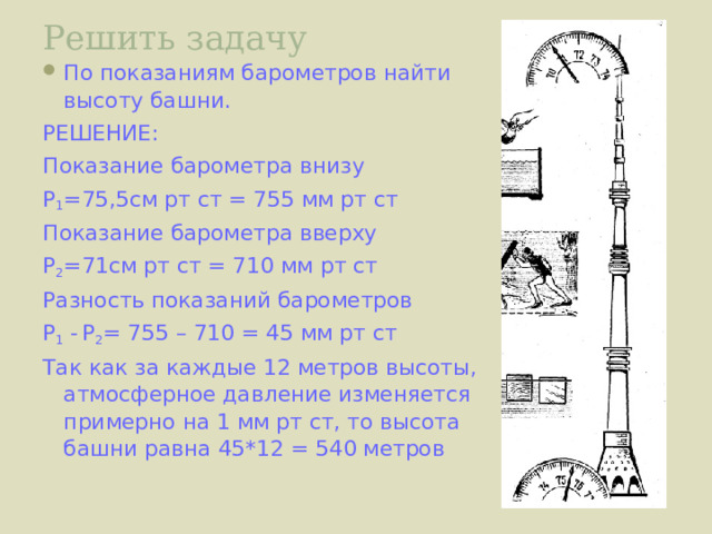 Решить задачу По показаниям барометров найти высоту башни. РЕШЕНИЕ: Показание барометра внизу Р 1 =75,5см рт ст = 755 мм рт ст Показание барометра вверху Р 2 =71см рт ст = 710 мм рт ст Разность показаний барометров Р 1 -  Р 2 = 755 – 710 = 45 мм рт ст Так как за каждые 12 метров высоты, атмосферное давление изменяется примерно на 1 мм рт ст, то высота башни равна 45*12 = 540 метров 