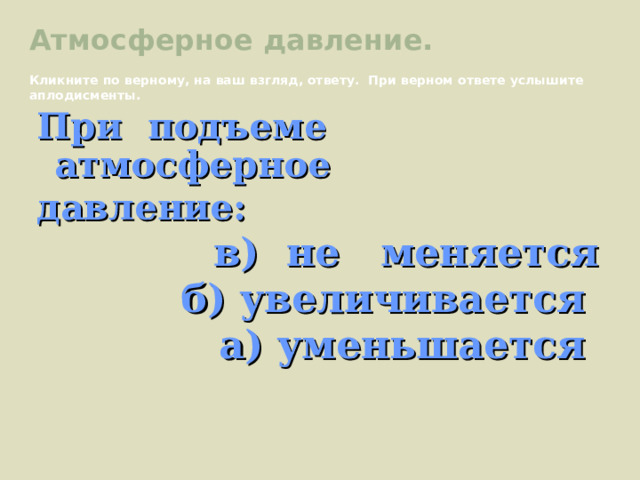 Атмосферное давление. Кликните по верному, на ваш взгляд, ответу. При верном ответе услышите аплодисменты. При подъеме атмосферное давление:  в) не меняется б) увеличивается а) уменьшается 